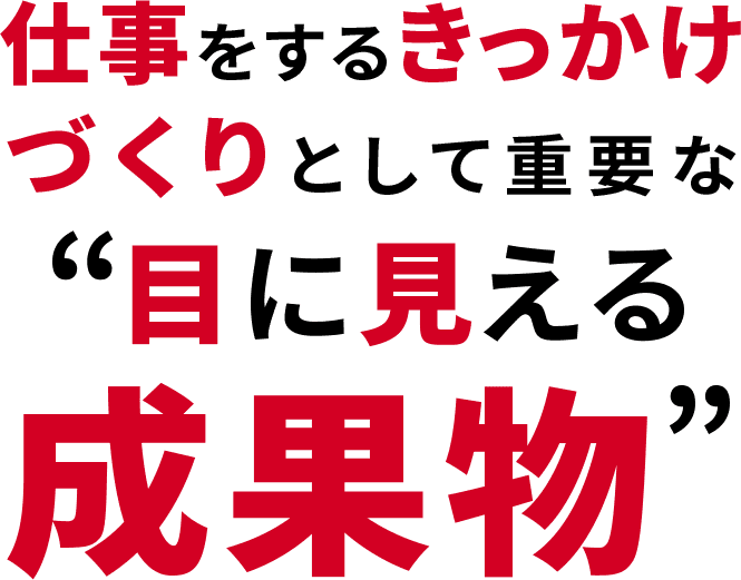 仕事をするきっかけづくりとして重要な“目に見える成果物”